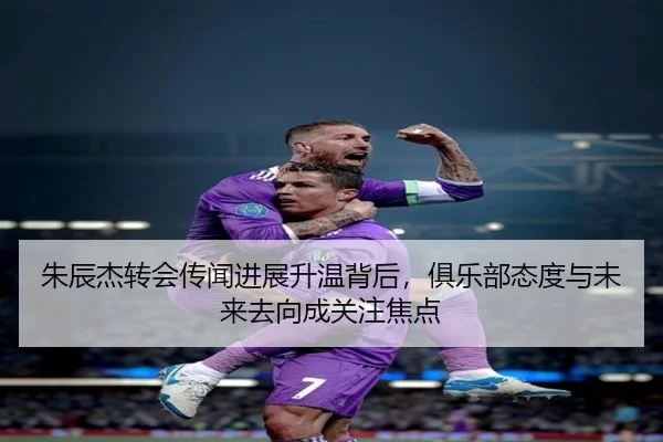 朱辰杰转会传闻进展升温背后，俱乐部态度与未来去向成关注焦点